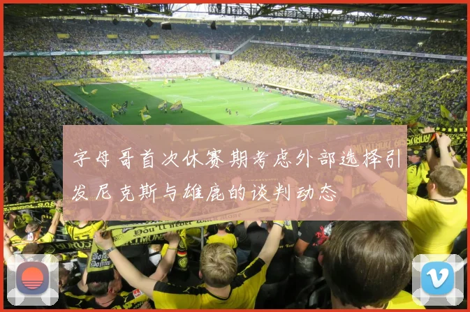 字母哥首次休赛期考虑外部选择引发尼克斯与雄鹿的谈判动态