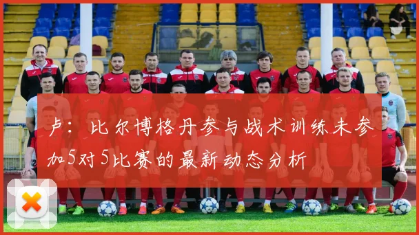 卢：比尔博格丹参与战术训练未参加5对5比赛的最新动态分析