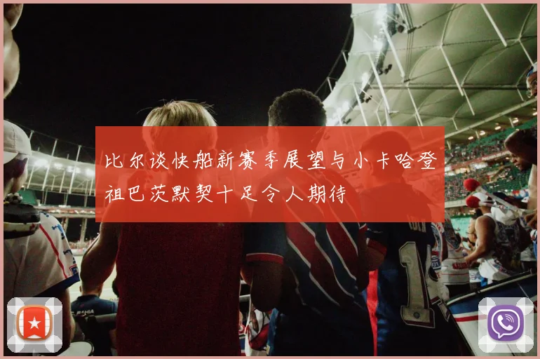比尔谈快船新赛季展望与小卡哈登祖巴茨默契十足令人期待