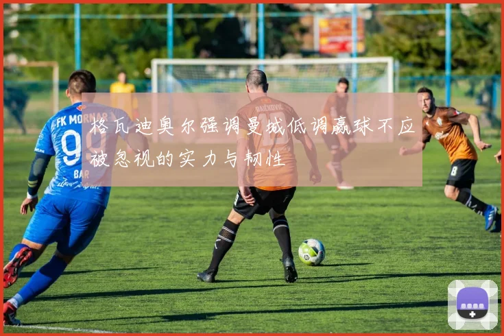 格瓦迪奥尔强调曼城低调赢球不应被忽视的实力与韧性