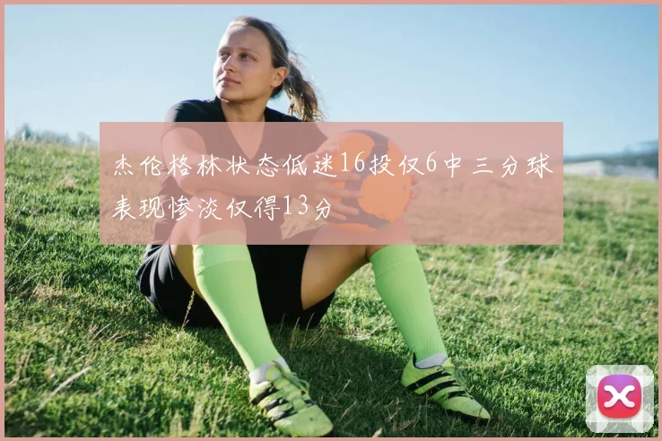杰伦格林状态低迷16投仅6中三分球表现惨淡仅得13分