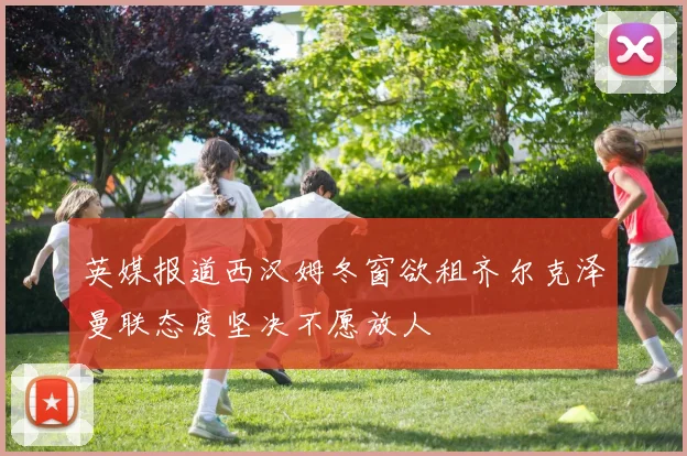 英媒报道西汉姆冬窗欲租齐尔克泽曼联态度坚决不愿放人