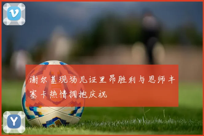 谢尔基现场见证里昂胜利与恩师丰塞卡热情拥抱庆祝