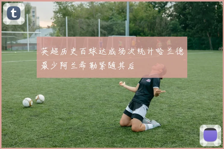英超历史百球达成场次统计哈兰德最少阿兰希勒紧随其后