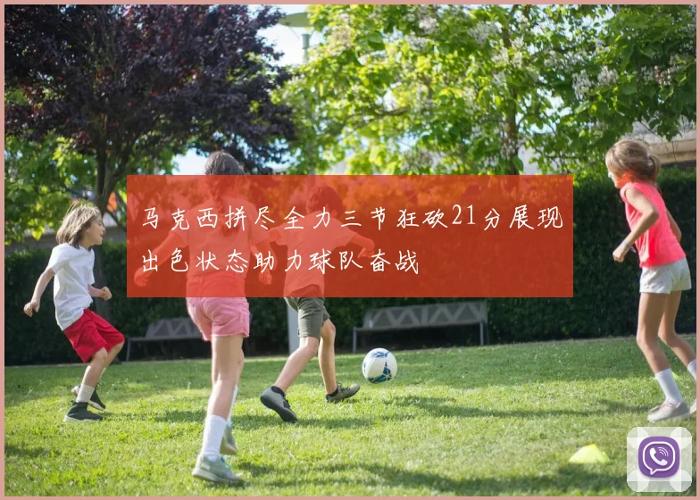 马克西拼尽全力三节狂砍21分展现出色状态助力球队奋战