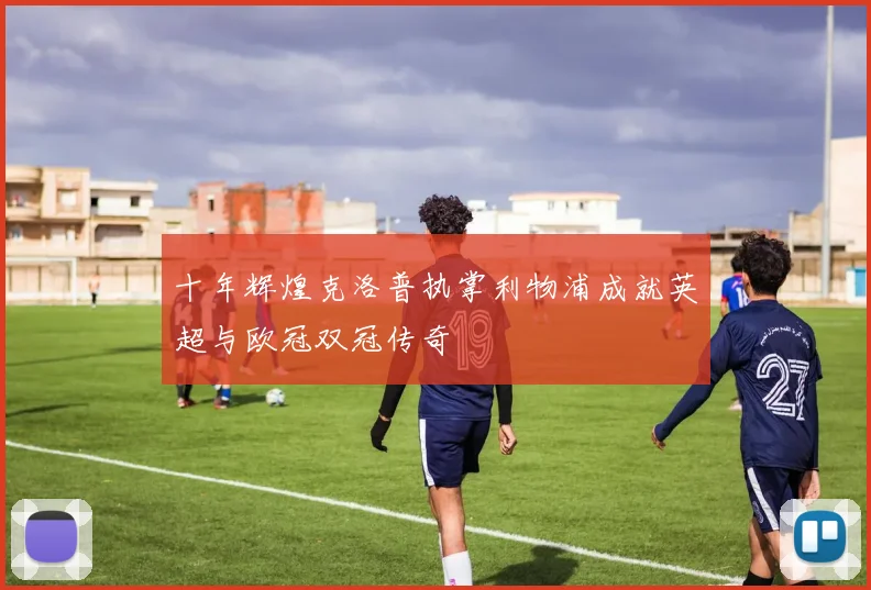 十年辉煌克洛普执掌利物浦成就英超与欧冠双冠传奇