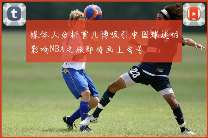 媒体人分析曾凡博吸引中国球迷的影响NBA之旅即将画上句号