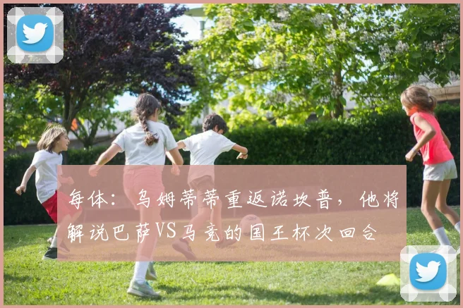 每体：乌姆蒂蒂重返诺坎普，他将解说巴萨VS马竞的国王杯次回合