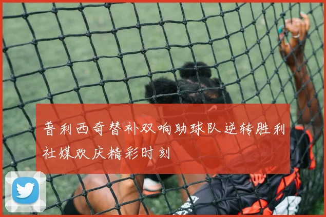 普利西奇替补双响助球队逆转胜利社媒欢庆精彩时刻