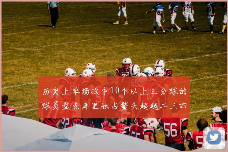 历史上单场投中10个以上三分球的球员盘点库里独占鳌头超越二三四名总和