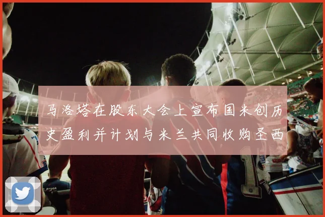 马洛塔在股东大会上宣布国米创历史盈利并计划与米兰共同收购圣西罗