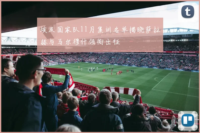 埃及国家队11月集训名单揭晓萨拉赫与马尔穆什领衔出征