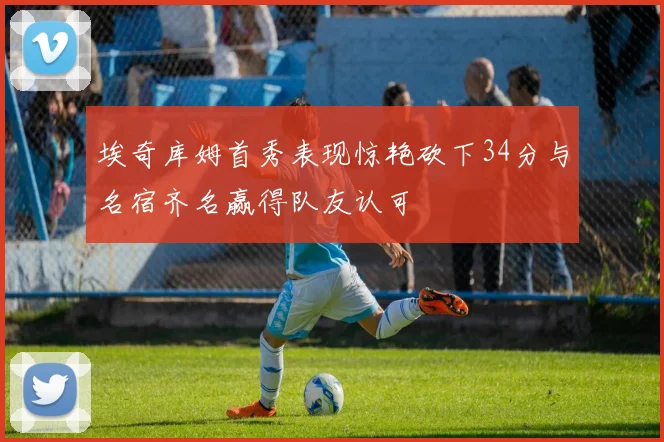 埃奇库姆首秀表现惊艳砍下34分与名宿齐名赢得队友认可