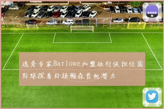 选秀专家Barlowe加盟独行侠担任国际球探看好杨瀚森首轮潜力