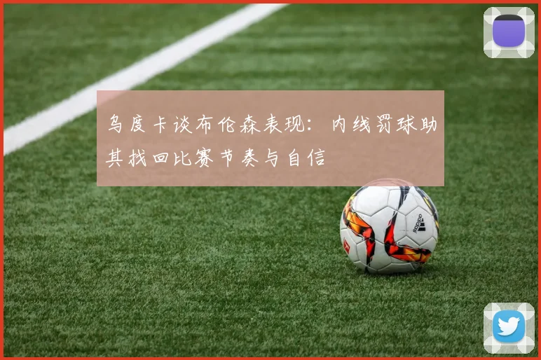 乌度卡谈布伦森表现：内线罚球助其找回比赛节奏与自信