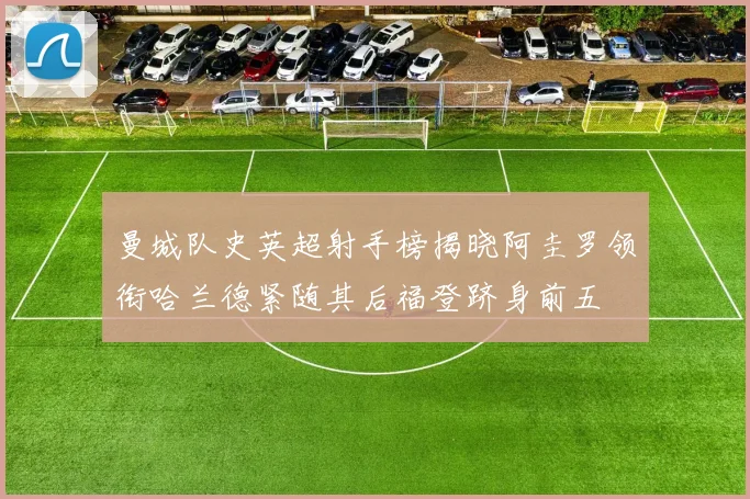 曼城队史英超射手榜揭晓阿圭罗领衔哈兰德紧随其后福登跻身前五