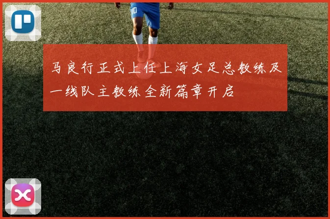 马良行正式上任上海女足总教练及一线队主教练全新篇章开启
