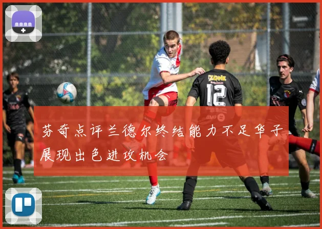 芬奇点评兰德尔终结能力不足华子展现出色进攻机会